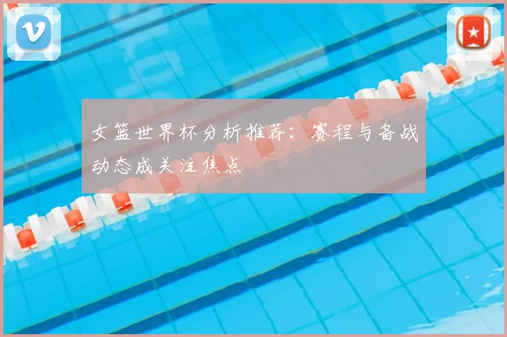 女篮世界杯分析推荐:赛程与备战动态成关注焦点