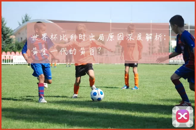 世界杯比利时出局原因深度解析：黄金一代的黄昏？