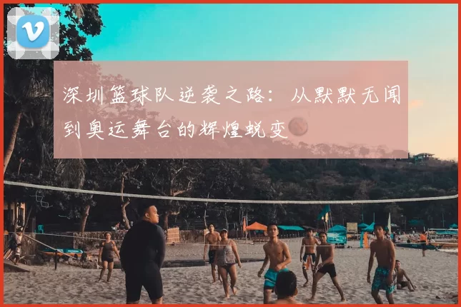 深圳篮球队逆袭之路：从默默无闻到奥运舞台的辉煌蜕变
