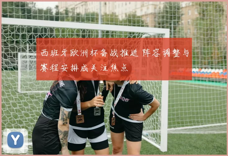 西班牙欧洲杯备战推进 阵容调整与赛程安排成关注焦点