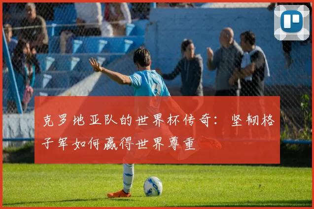 克罗地亚队的世界杯传奇：坚韧格子军如何赢得世界尊重