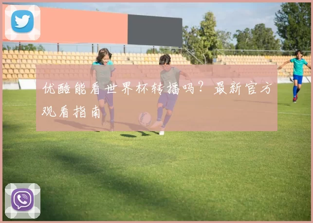 优酷能看世界杯转播吗？最新官方观看指南