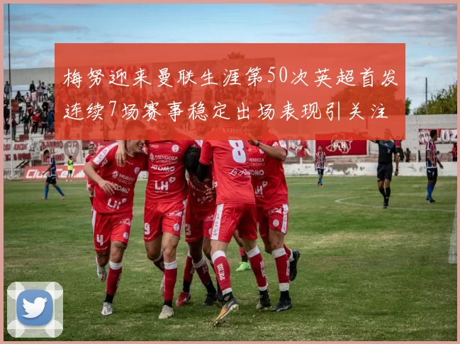 梅努迎来曼联生涯第50次英超首发连续7场赛事稳定出场表现引关注