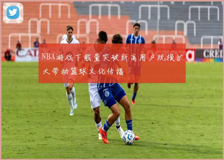 NBA游戏下载量突破新高用户规模扩大带动篮球文化传播