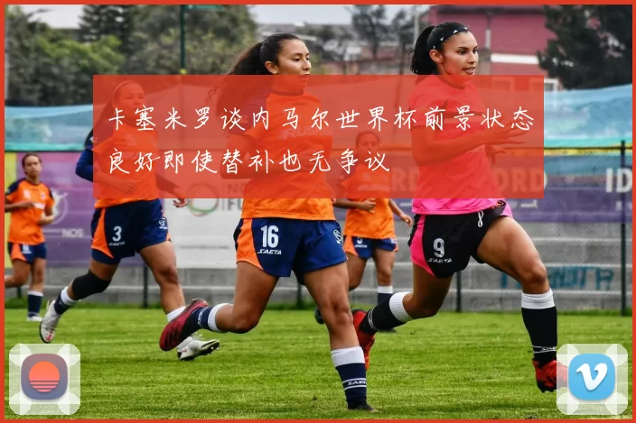 卡塞米罗谈内马尔世界杯前景状态良好即使替补也无争议