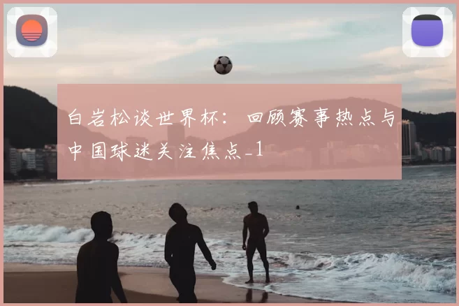 白岩松谈世界杯:回顾赛事热点与中国球迷关注焦点_1