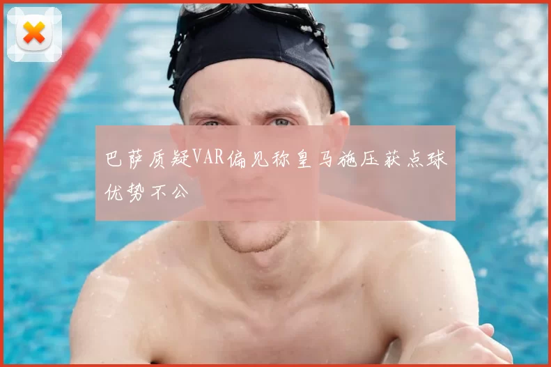 巴萨质疑VAR偏见称皇马施压获点球优势不公
