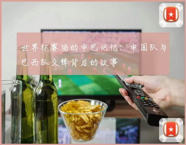 世界杯赛场的中巴记忆：中国队与巴西队交锋背后的故事
