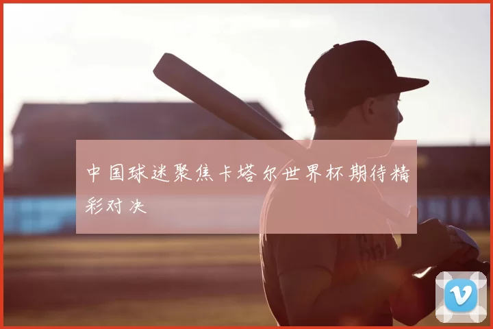 中国球迷聚焦卡塔尔世界杯期待精彩对决