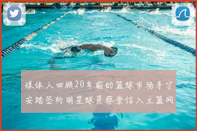 媒体人回顾20年前的篮球市场李宁安踏签约明星球员蔡崇信入主篮网的时代变迁