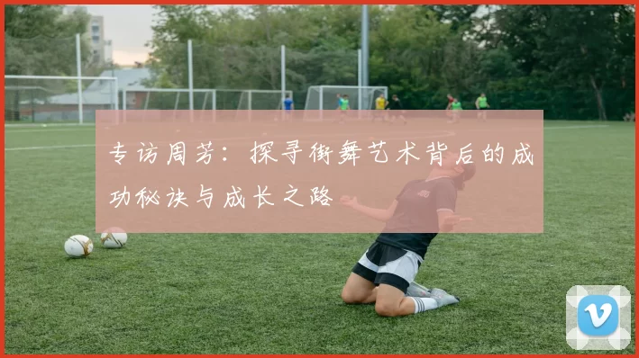 专访周芳:探寻街舞艺术背后的成功秘诀与成长之路
