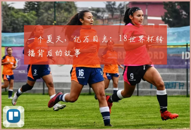 一个夏天,亿万目光:18世界杯转播背后的故事
