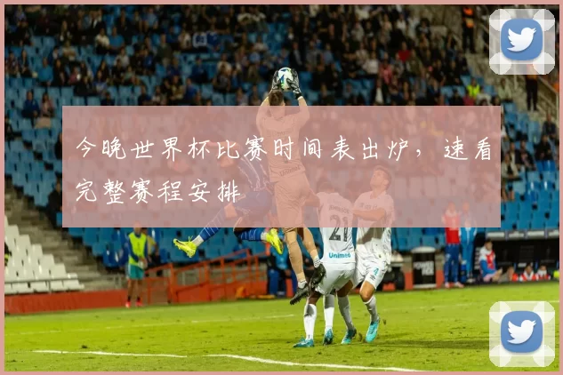 今晚世界杯比赛时间表出炉,速看完整赛程安排