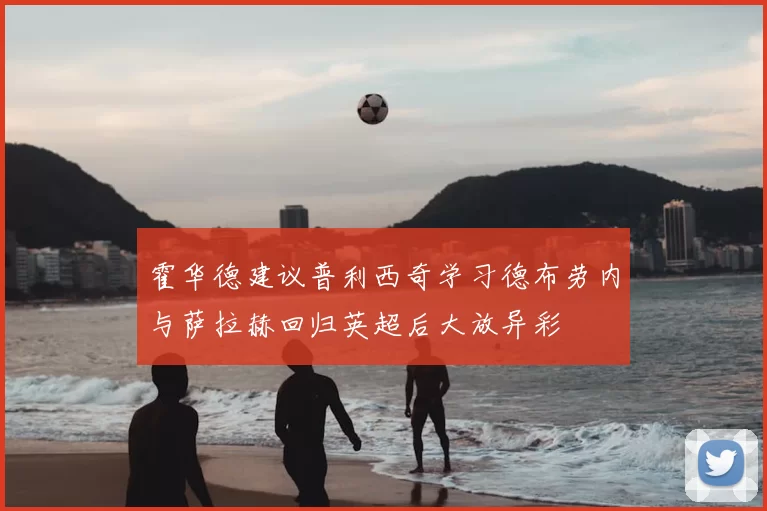 霍华德建议普利西奇学习德布劳内与萨拉赫回归英超后大放异彩