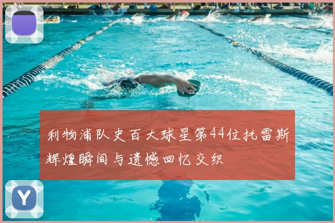 利物浦队史百大球星第44位托雷斯辉煌瞬间与遗憾回忆交织