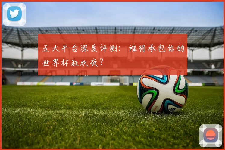 五大平台深度评测：谁将承包你的世界杯狂欢夜？