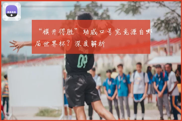 “旗开得胜”助威口号究竟源自哪届世界杯?深度解析
