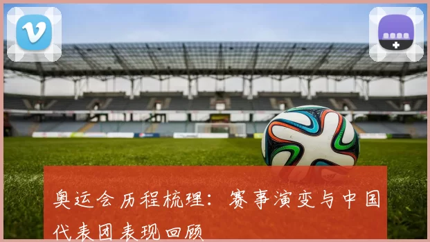 奥运会历程梳理:赛事演变与中国代表团表现回顾