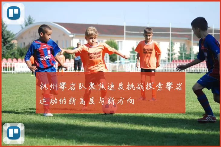 杭州攀岩队聚焦速度挑战探索攀岩运动的新高度与新方向