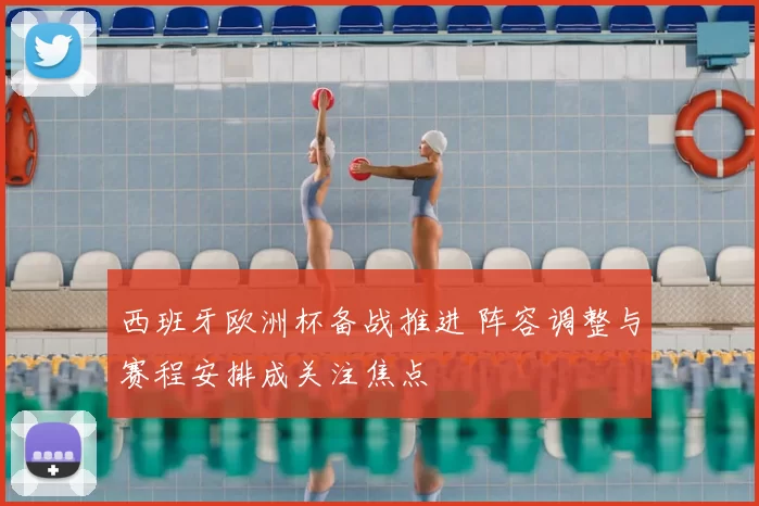 西班牙欧洲杯备战推进 阵容调整与赛程安排成关注焦点