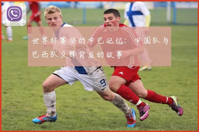 世界杯赛场的中巴记忆:中国队与巴西队交锋背后的故事