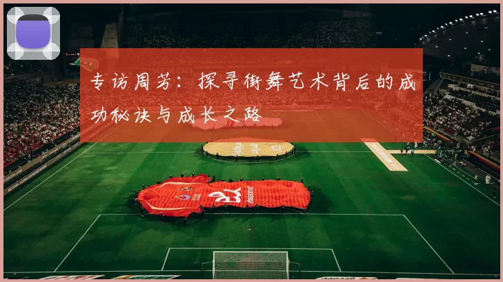 专访周芳:探寻街舞艺术背后的成功秘诀与成长之路