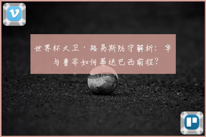 世界杯大卫·路易斯防守解析：华丽与鲁莽如何葬送巴西前程？