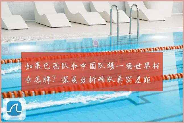 如果巴西队和中国队踢一场世界杯会怎样?深度分析两队真实差距
