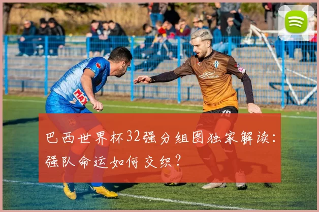 巴西世界杯32强分组图独家解读：强队命运如何交织？