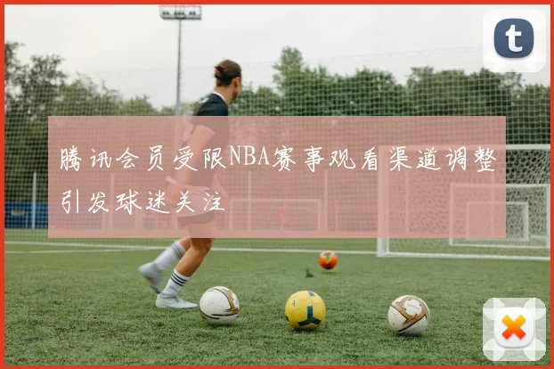 腾讯会员受限NBA赛事观看渠道调整引发球迷关注