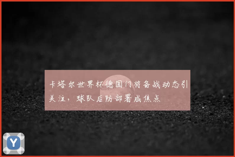 卡塔尔世界杯德国门将备战动态引关注,球队后防部署成焦点