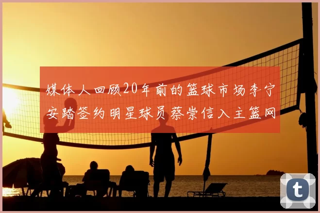 媒体人回顾20年前的篮球市场李宁安踏签约明星球员蔡崇信入主篮网的时代变迁