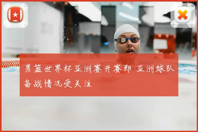 男篮世界杯亚洲赛开赛即 亚洲球队备战情况受关注