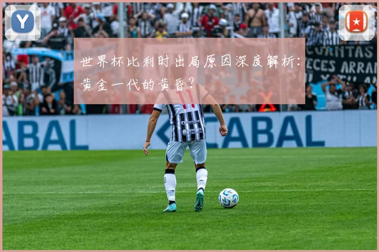 世界杯比利时出局原因深度解析：黄金一代的黄昏？