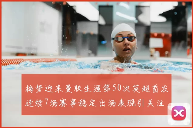梅努迎来曼联生涯第50次英超首发连续7场赛事稳定出场表现引关注