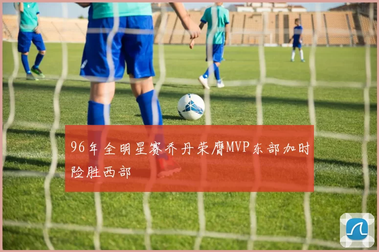 96年全明星赛乔丹荣膺MVP东部加时险胜西部