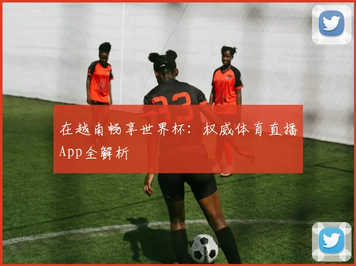 在越南畅享世界杯:权威体育直播App全解析