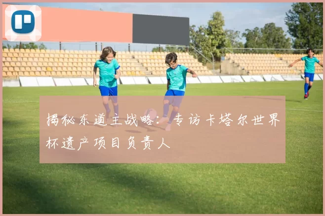 揭秘东道主战略：专访卡塔尔世界杯遗产项目负责人
