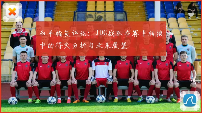 和平精英评论:JDG战队在赛季转换中的得失分析与未来展望