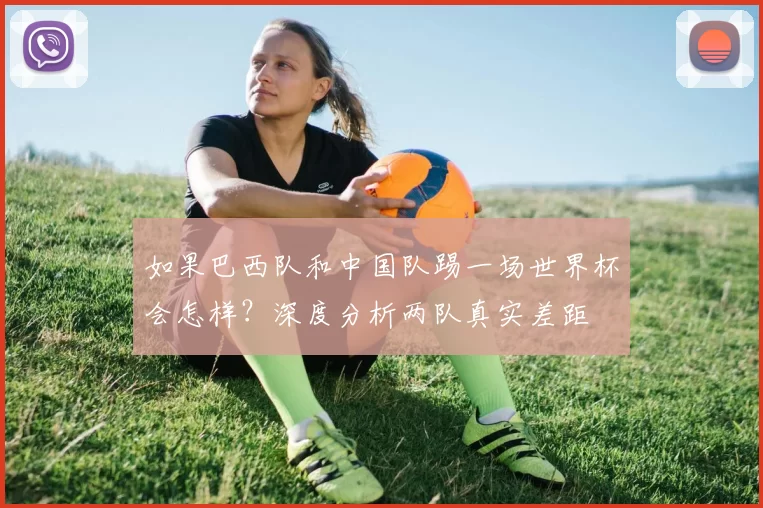 如果巴西队和中国队踢一场世界杯会怎样？深度分析两队真实差距