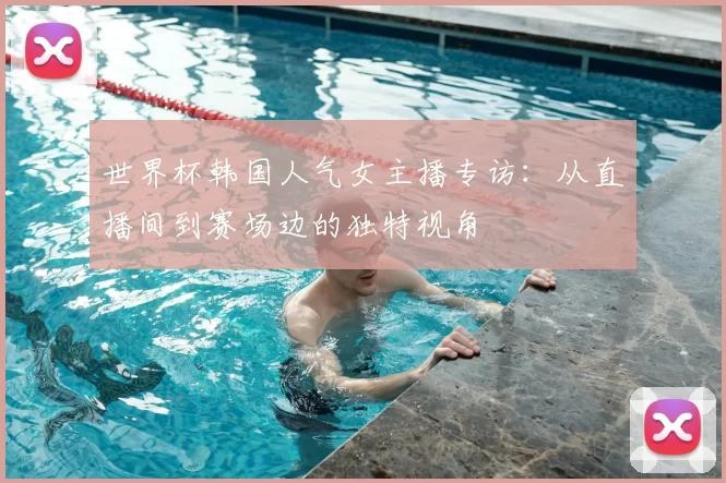 世界杯韩国人气女主播专访：从直播间到赛场边的独特视角