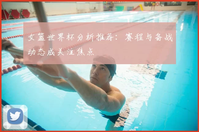 女篮世界杯分析推荐：赛程与备战动态成关注焦点