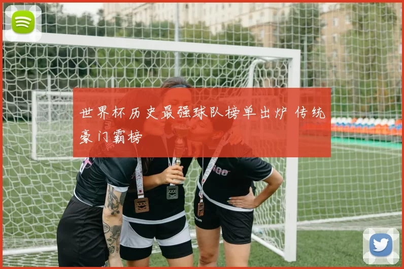 世界杯历史最强球队榜单出炉 传统豪门霸榜