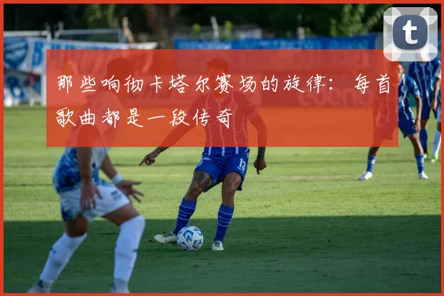 那些响彻卡塔尔赛场的旋律:每首歌曲都是一段传奇