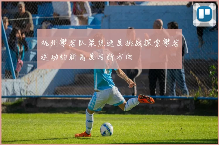 杭州攀岩队聚焦速度挑战探索攀岩运动的新高度与新方向
