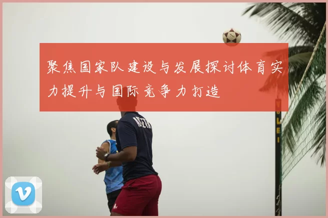 聚焦国家队建设与发展探讨体育实力提升与国际竞争力打造