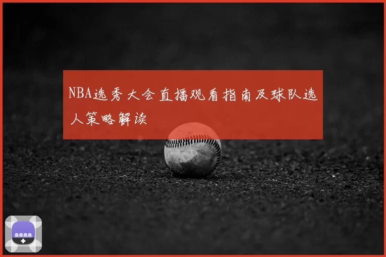 NBA选秀大会直播观看指南及球队选人策略解读
