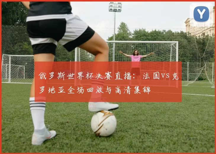 俄罗斯世界杯决赛直播:法国vs克罗地亚全场回放与高清集锦