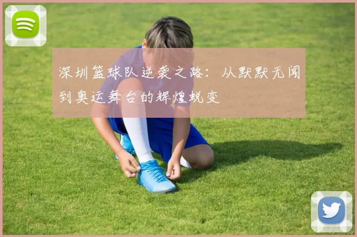 深圳篮球队逆袭之路:从默默无闻到奥运舞台的辉煌蜕变